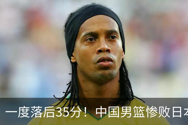 一度落后35分！中国男篮惨败日本，比无缘决赛遗憾的是特殊日子输球